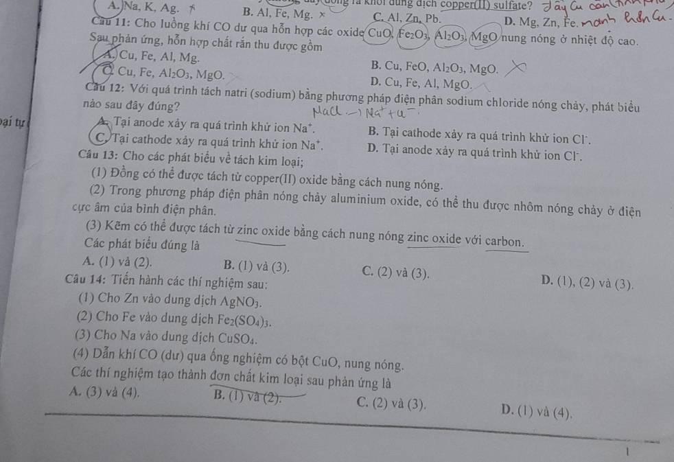 dy dong la knoi dung địch copper(I1) sulfate?
A.)Na, K, Ag. * B. Al, Fe, Mg. x C. Al, Zn, Pb. D. Mg, Zn, Fe. 
Cầu 11: Cho luồng khí CO dư qua hỗn hợp các oxide CuO, Fe₂O₃, Al₂O₃, MgO nung nóng ở nhiệt độ cao.
Sau phản ứng, hỗn hợp chất rắn thu được gồm
A.)Cu, Fe, Al, Mg. B. Cu, FeO, Al₂O₃, MgO.
Q Cu, Fe, Al₂O₃, MgO. D. Cu, Fe, Al, MgO.
Cầu 12: Với quá trình tách natri (sodium) bằng phương pháp điện phân sodium chloride nóng chảy, phát biểu
nào sau đây đúng?
Đại tự Tại anode xảy ra quá trình khử ion Na*. B. Tại cathode xảy ra quá trình khử ion Cl.
C Tại cathode xảy ra quá trình khử ion Na*. D. Tại anode xảy ra quá trình khử ion Cl.
Câu 13: Cho các phát biểu về tách kim loại;
(1) Đồng có thể được tách từ copper(II) oxide bằng cách nung nóng.
(2) Trong phương pháp điện phân nóng chảy aluminium oxide, có thể thu được nhôm nóng chảy ở điện
cực âm của bình điện phân.
(3) Kẽm có thể được tách từ zinc oxide bằng cách nung nóng zinc oxide với carbon.
Các phát biểu đúng là
A. (1) vå (2). B. (1) và (3). C. (2) và (3). D. (1), (2) và (3).
Câu 14: Tiến hành các thí nghiệm sau:
(1) Cho Zn vào dung dịch  AgNC )_2
(2) Cho Fe vào dung dịch Fe₂(SO₄)₃.
(3) Cho Na vào dung dịch CuSO₄.
(4) Dẫn khí CO (dư) qua ống nghiệm có bột CuO, nung nóng.
Các thí nghiệm tạo thành đơn chất kim loại sau phản ứng là
A. (3) và (4). B. (1) và (2). C. (2) và (3). D. (1) và (4).
1