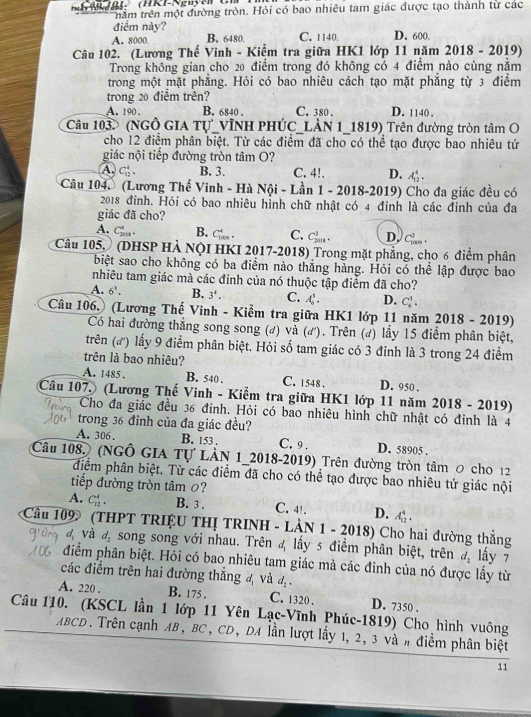 Kol. (HKI-Nguyễn Cm
nằm trên một đường tròn. Hỏi có bao nhiêu tam giác được tạo thành từ các
điểm này?
A. 8000. B. 6480. C. 1140. D. 600.
Câu 102. (Lương Thế Vinh - Kiểm tra giữa HK1 lớp 11 năm 2018 - 2019)
Trong không gian cho 20 điểm trong đó không có 4 điểm nào cùng nằm
trong một mặt phẳng. Hỏi có bao nhiêu cách tạo mặt phẳng từ 3 điểm
trong 20 điểm trên?
A. 190 . B. 6840 . C. 380 . D. 1140 .
Câu 103. (NGÔ GIA Tự_VĩNH PHÚC_LÀN 1_1819) Trên đường tròn tâm O
cho 12 điểm phân biệt. Từ các điểm đã cho có thể tạo được bao nhiêu tứ
giác nội tiếp đường tròn tâm O?
A C_(12)^4. B. 3. C. 4!. D. A_(12)^4.
Câu 104. (Lương Thế Vinh - Hà Nội - Lần 1 - 2018-2019) Cho đa giác đều có
2018 đỉnh. Hỏi có bao nhiêu hình chữ nhật có 4 đỉnh là các đỉnh của đa
giác đã cho?
A. Cos . B. C_(1009)^4. C. Clts . C_(100)^2
D.
Câu 105. (DHSP HÀ NộI HKI 2017-2018) Trong mặt phẳng, cho 6 điểm phân
biệt sao cho không có ba điểm nào thắng hàng. Hỏi có thể lập được bao
nhiêu tam giác mà các đinh của nó thuộc tập điểm đã cho?
A. 6^3.
B. 3^4.
C. A_6^(3. D. C_6^3.
Câu 106. (Lương Thế Vinh - Kiểm tra giữa HK1 lớp 11 năm 2018 - 2019)
Có hai đường thắng song song (đ) và (d') ). Trên (đ) lấy 15 điểm phân biệt,
trên (đ) lấy 9 điểm phân biệt. Hỏi số tam giác có 3 đinh là 3 trong 24 điểm
trên là bao nhiêu?
A. 1485 . B. 540 . C. 1548 . D. 950 .
Câu 107. (Lương Thế Vinh - Kiểm tra giữa HK1 lớp 11 năm 2018 - 2019)
Cho đa giác đều 36 đỉnh. Hỏi có bao nhiêu hình chữ nhật có đỉnh là 4
trong 36 đinh của đa giác đều?
A. 306. B. 153 . C.9 . D. 58905 .
Câu 108. (NGÔ GIA Tự LÀN 1_2018-2019) Trên đường tròn tâm 0 cho 12
điểm phân biệt. Từ các điểm đã cho có thể tạo được bao nhiêu tứ giác nội
tiếp đường tròn tâm 0?
A. C_(12)^4.
B. 3 . C. 4!. D. A_(12)^4.
Câu 109 (THPT TRIỆU THị TRINH - LÀN 1 - 2018) Cho hai đường thắng
d và d_2) song song với nhau. Trên 4 lấy 5 điểm phân biệt, trên d_2 lấy 7
điểm phân biệt. Hỏi có bao nhiêu tam giác mà các đỉnh của nó được lấy từ
các điểm trên hai đường thắng 4 và d_2.
A. 220 . B. 175 . C. 1320 . D. 7350 .
Câu 110. (KSCL lần 1 lớp 11 Yên Lạc-Vĩnh Phúc-1819) Cho hình vuông
ABCD. Trên cạnh AB, BC, CD, DA lần lượt lấy 1, 2, 3 và # điểm phân biệt
11