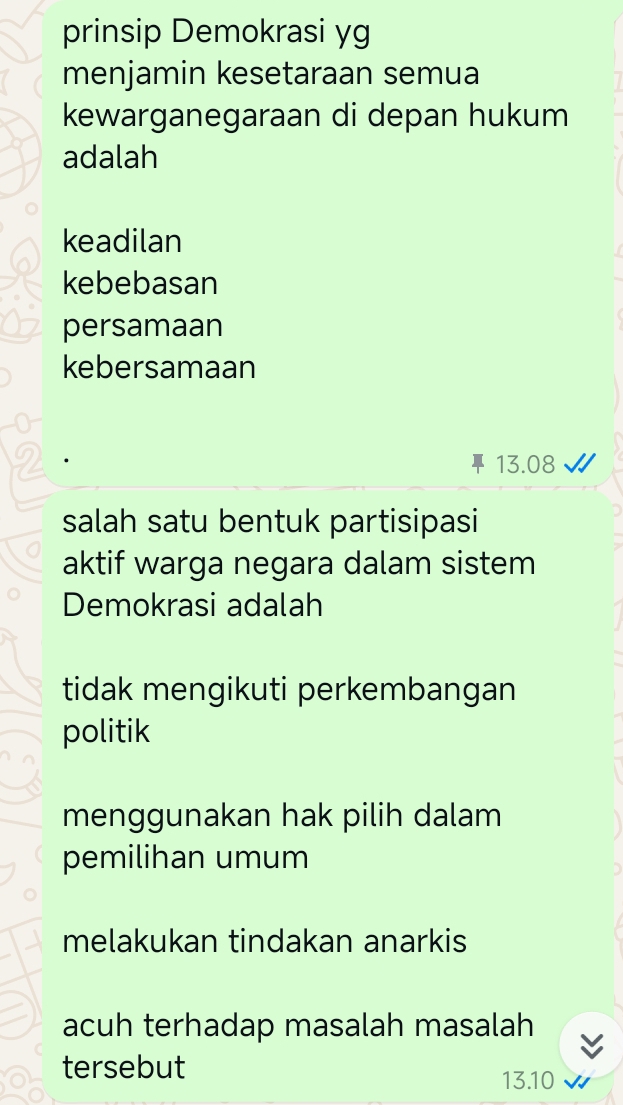 prinsip Demokrasi yg 
menjamin kesetaraan semua 
kewarganegaraan di depan hukum 
adalah 
keadilan 
kebebasan 
persamaan 
kebersamaan
13.08
salah satu bentuk partisipasi 
aktif warga negara dalam sistem 
Demokrasi adalah 
tidak mengikuti perkembangan 
politik 
menggunakan hak pilih dalam 
pemilihan umum 
melakukan tindakan anarkis 
acuh terhadap masalah masalah 
tersebut
13.10