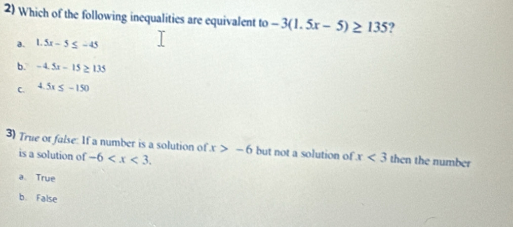 Which of the following inequalities are equivalent to -3(1.5x-5)≥ 135 ?
a. 1.5x-5≤ -45
b. -4.5x-15≥ 135
C. 4.5x≤ -150
3) True or false: If a number is a solution of x>-6 but not a solution of x<3</tex> then the number
is a solution of -6 .
a True
b False