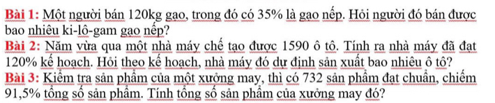 Một người bán 120kg gạo, trong đó có 35% là gạo nếp. Hỏi người đó bán được 
bao nhiêu ki-lô-gam gạo nếp? 
Bài 2: Năm vừa qua một nhà máy chế tạo được 1590 ô tô. Tính ra nhà máy đã đạt
120% kể hoạch. Hỏi theo kể hoạch, nhà máy đó dự định sản xuất bao nhiêu ô tô? 
Bài 3: Kiểm tra sản phầm của một xưởng may, thì có 732 sản phầm đạt chuần, chiếm
91,5% tổng số sản phầm. Tính tổng sổ sản phầm của xưởng may đó?