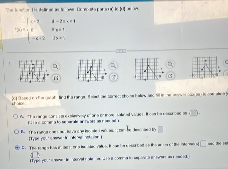 The function f is defined as follows. Complete parts (a) to (d) below.
f(x)=beginarrayl x+3if-2≤slant x<1 0ifx=1 -x+2ifx>1endarray.
C
x
x
)
×
10 10 r
10
10
10
(d) Based on the graph, find the range. Select the correct choice below and fill in the answer box(es) to complete y
choice.
A. The range consists exclusively of one or more isolated values. It can be described as
(Use a comma to separate answers as needed.)
B. The range does not have any isolated values. It canbe described by □. 
(Type your answer in interval notation.)
C. The range has at least one isolated value. It can be described as the union of the interval(s) □ and the se
(Type your answer in interval notation. Use a comma to separate answers as needed.)