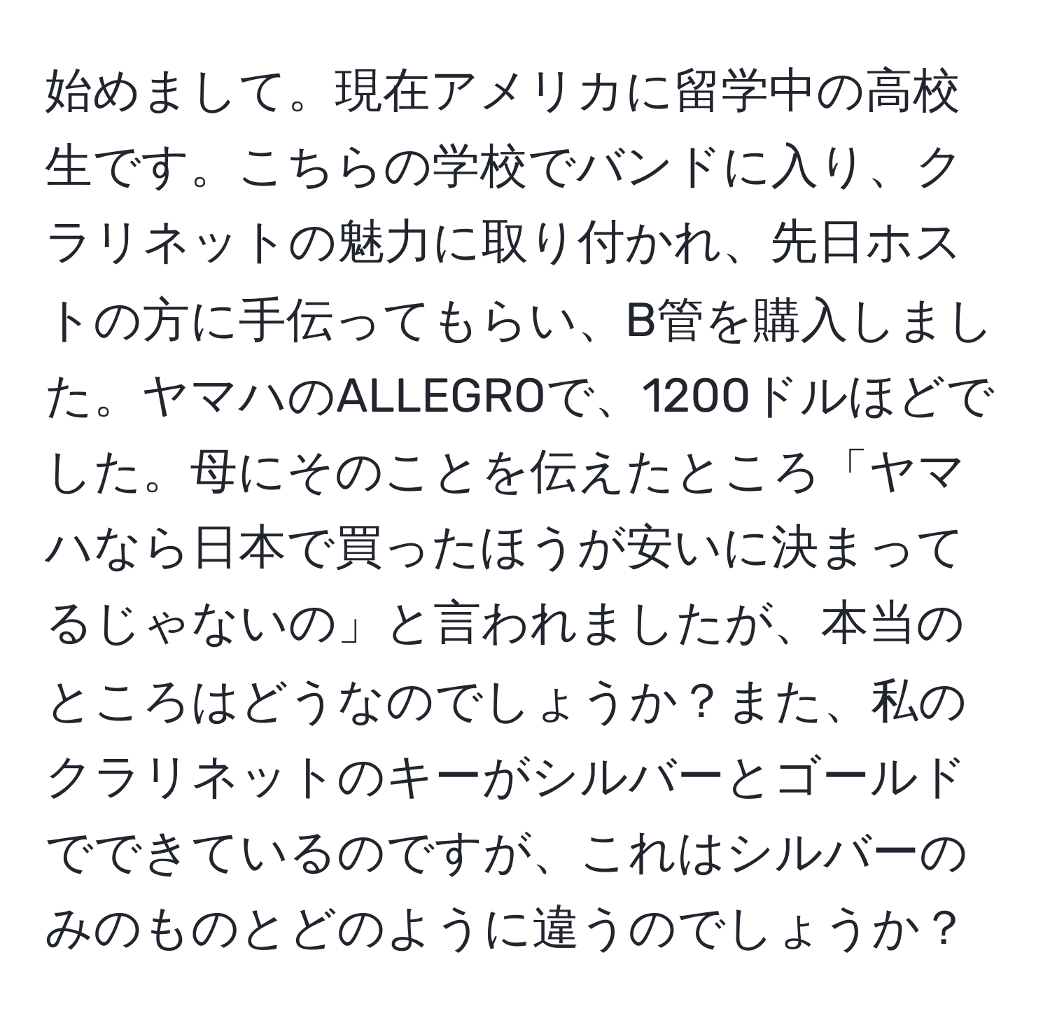 始めまして。現在アメリカに留学中の高校生です。こちらの学校でバンドに入り、クラリネットの魅力に取り付かれ、先日ホストの方に手伝ってもらい、B管を購入しました。ヤマハのALLEGROで、1200ドルほどでした。母にそのことを伝えたところ「ヤマハなら日本で買ったほうが安いに決まってるじゃないの」と言われましたが、本当のところはどうなのでしょうか？また、私のクラリネットのキーがシルバーとゴールドでできているのですが、これはシルバーのみのものとどのように違うのでしょうか？