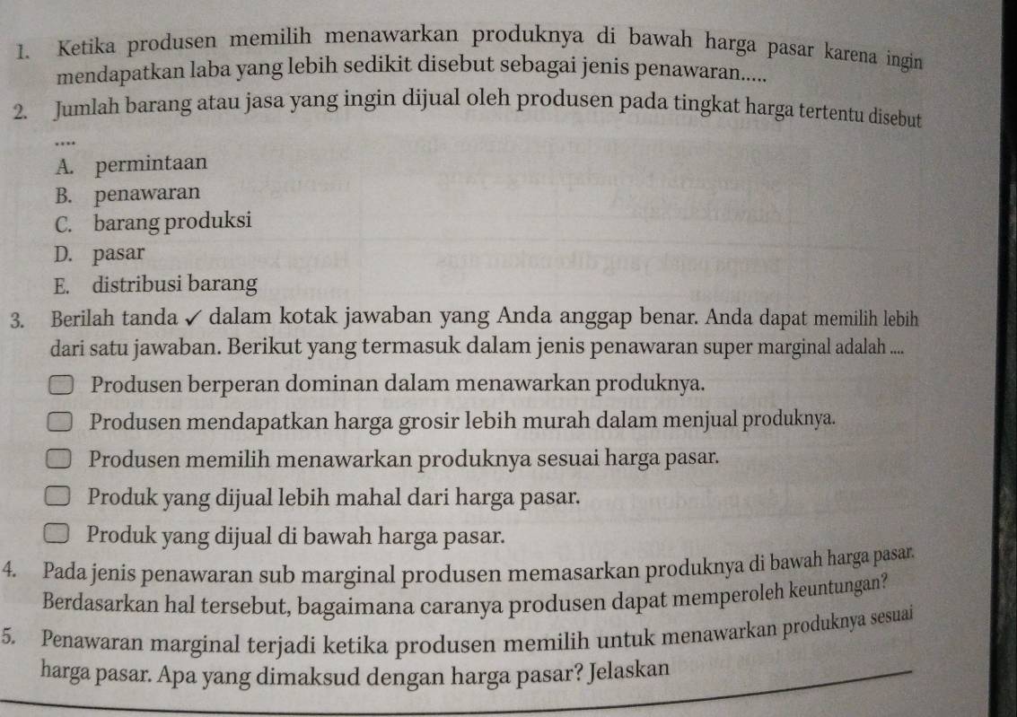 Ketika produsen memilih menawarkan produknya di bawah harga pasar karena ingin
mendapatkan laba yang lebih sedikit disebut sebagai jenis penawaran......
2. Jumlah barang atau jasa yang ingin dijual oleh produsen pada tingkat harga tertentu disebut
…
A. permintaan
B. penawaran
C. barang produksi
D. pasar
E. distribusi barang
3. Berilah tanda ✓ dalam kotak jawaban yang Anda anggap benar. Anda dapat memilih lebih
dari satu jawaban. Berikut yang termasuk dalam jenis penawaran super marginal adalah ....
Produsen berperan dominan dalam menawarkan produknya.
Produsen mendapatkan harga grosir lebih murah dalam menjual produknya.
Produsen memilih menawarkan produknya sesuai harga pasar.
Produk yang dijual lebih mahal dari harga pasar.
Produk yang dijual di bawah harga pasar.
4. Pada jenis penawaran sub marginal produsen memasarkan produknya di bawah harga pasar.
Berdasarkan hal tersebut, bagaimana caranya produsen dapat memperoleh keuntungan?
5. Penawaran marginal terjadi ketika produsen memilih untuk menawarkan produknya sesuai
harga pasar. Apa yang dimaksud dengan harga pasar? Jelaskan