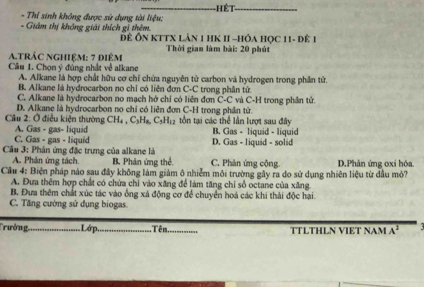 ét_
- Thí sinh không được sứ dụng tài liệu;
- Giám thị không giải thích gì thêm.
Để ÔN KTTX lản 1 HK II -hóa học 11 - đề 1
Thời gian làm bài: 20 phút
A.trác nghiệm: 7 điêm
Câu 1. Chọn ý đúng nhất về alkane
A. Alkane là hợp chất hữu cơ chỉ chứa nguyên tử carbon và hydrogen trong phân tử.
B. Alkane là hydrocarbon no chỉ có liên đơn C-C trong phân tử.
C. Alkane là hydrocarbon no mạch hở chỉ có liên đơn C-C và C-H trong phân tử.
D. Alkane là hydrocarbon no chỉ có liên đơn C-H trong phân tử.
Câu 2: Ở điều kiện thường CH_4, C_3H_8, C_5H_12 tồn tại các thể lần lượt sau đây
A. Gas - gas- liquid B. Gas - liquid - liquid
C. Gas - gas - liquid D. Gas - liquid - solid
Cầu 3: Phản ứng đặc trưng của alkane là
A. Phản ứng tách. B. Phản ứng thế. C. Phản ứng cộng. D.Phản ứng oxỉ hóa.
Câu 4: Biện pháp nào sau đây không làm giảm ô nhiễm môi trường gây ra do sử dụng nhiên liệu từ dầu mỏ?
A. Đưa thêm hợp chất có chứa chì vào xăng để làm tăng chỉ số octane của xăng.
B. Đưa thêm chất xúc tác vào ống xả động cơ để chuyền hoá các khí thải độc hại.
C. Tăng cường sử dụng biogas.
Trường,_ Lớp._ Tên._ TTLTHLN VIET NAM A^2 3