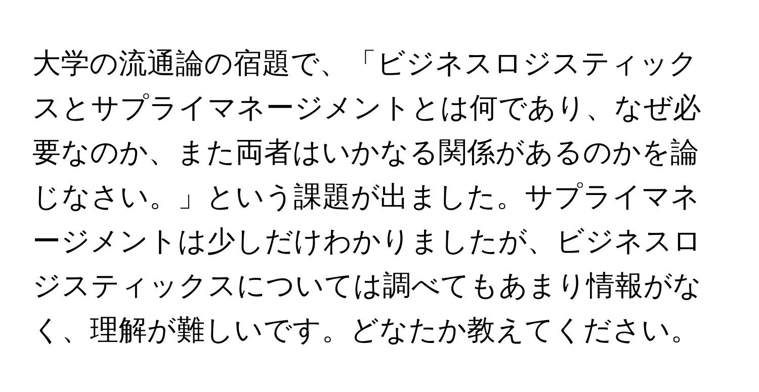 大学の流通論の宿題で、「ビジネスロジスティックスとサプライマネージメントとは何であり、なぜ必要なのか、また両者はいかなる関係があるのかを論じなさい。」という課題が出ました。サプライマネージメントは少しだけわかりましたが、ビジネスロジスティックスについては調べてもあまり情報がなく、理解が難しいです。どなたか教えてください。