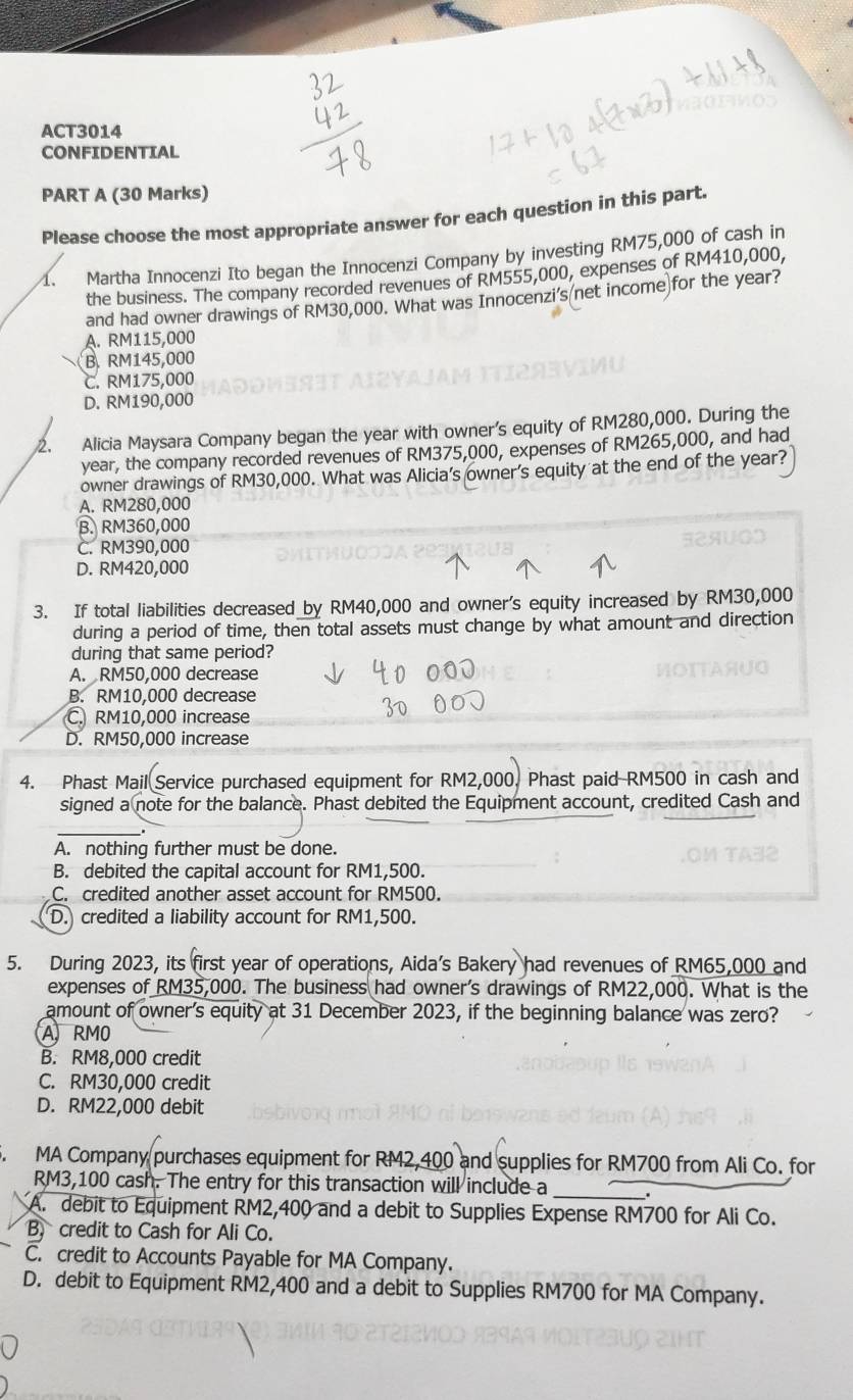 ACT3014
CONFIDENTIAL
PART A (30 Marks)
Please choose the most appropriate answer for each question in this part.
1. Martha Innocenzi Ito began the Innocenzi Company by investing RM75,000 of cash in
the business. The company recorded revenues of RM555,000, expenses of RM410,000,
and had owner drawings of RM30,000. What was Innocenzi's net income for the year?
A. RM115,000
B. RM145,000
C. RM175,000
D. RM190,000
2. Alicia Maysara Company began the year with owner's equity of RM280,000. During the
year, the company recorded revenues of RM375,000, expenses of RM265,000, and had
owner drawings of RM30,000. What was Alicia's owner's equity at the end of the year?
A. RM280,000
B. RM360,000
C. RM390,000
D. RM420,000
3. If total liabilities decreased by RM40,000 and owner's equity increased by RM30,000
during a period of time, then total assets must change by what amount and direction
during that same period?
A. RM50,000 decrease
B. RM10,000 decrease
C. RM10,000 increase
D. RM50,000 increase
4. Phast Mail Service purchased equipment for RM2,000. Phast paid RM500 in cash and
signed a note for the balance. Phast debited the Equipment account, credited Cash and
_
A. nothing further must be done.
B. debited the capital account for RM1,500.
C. credited another asset account for RM500.
D. credited a liability account for RM1,500.
5. During 2023, its first year of operations, Aida’s Bakery had revenues of RM65,000 and
expenses of RM35,000. The business had owner's drawings of RM22,000. What is the
amount of owner's equity at 31 December 2023, if the beginning balance was zero?
A RMO
B. RM8,000 credit
C. RM30,000 credit
D. RM22,000 debit
5. MA Company purchases equipment for RM2,400 and supplies for RM700 from Ali Co. for
RM3,100 cash. The entry for this transaction will include a _.
A. debit to Equipment RM2,400 and a debit to Supplies Expense RM700 for Ali Co.
B credit to Cash for Ali Co.
C. credit to Accounts Payable for MA Company.
D. debit to Equipment RM2,400 and a debit to Supplies RM700 for MA Company.