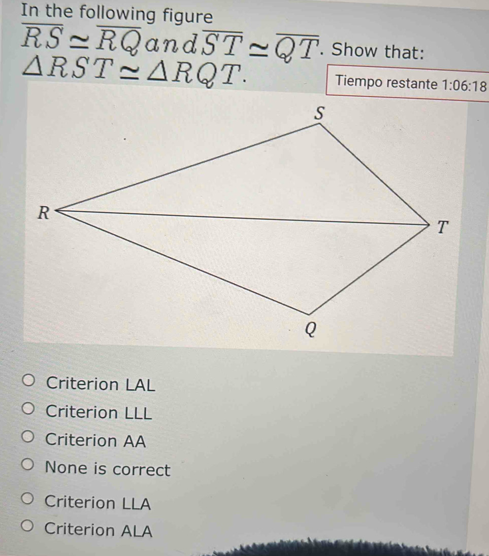 In the following figure
overline RS≌ overline RQ and overline ST≌ overline QT. Show that:
△ RST≌ △ RQT. Tiempo restante 1:06:18
Criterion LAL
Criterion LLL
Criterion AA
None is correct
Criterion LLA
Criterion ALA