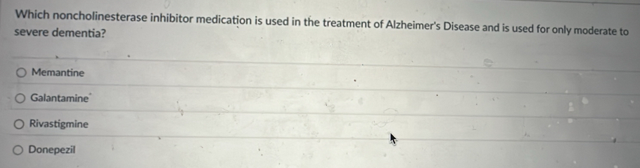 Which noncholinesterase inhibitor medication is used in the treatment of Alzheimer's Disease and is used for only moderate to
severe dementia?
Memantine
Galantamine
Rivastigmine
Donepezil