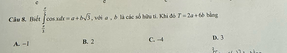 Biết ∈tlimits _ π /3 ^ π /2 cos xdx=a+bsqrt(3) , với a , b là các số hữu tỉ. Khi đó T=2a+6b bằng
A. −1 B. 2 C. −4
D. 3
2