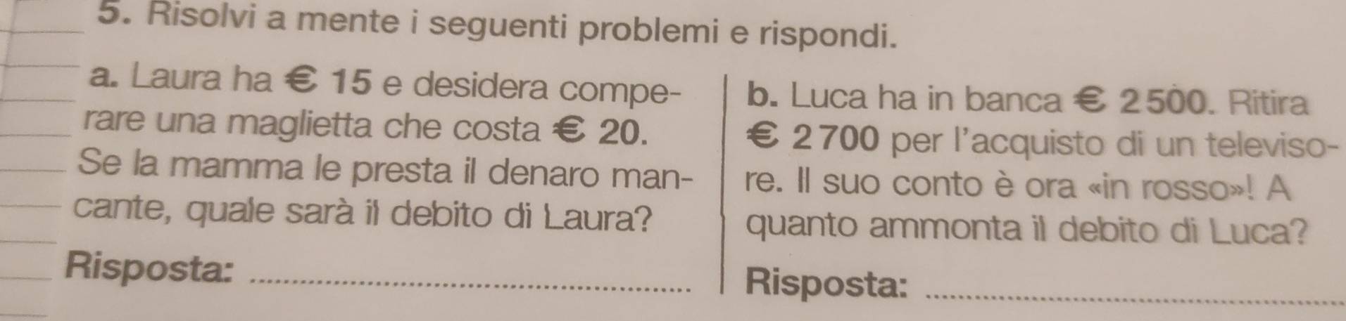 Risolvi a mente i seguenti problemi e rispondi. 
a. Laura ha € 15 e desidera compe- b. Luca ha in banca € 2500. Ritira 
rare una maglietta che costa € 20. €£2700 per l'acquisto di un televiso- 
Se la mamma le presta il denaro man- re. Il suo conto è ora «in rosso»! A 
cante, quale sarà il debito di Laura? 
quanto ammonta il debito di Luca? 
Risposta: _Risposta:_