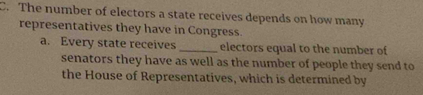 The number of electors a state receives depends on how many 
representatives they have in Congress. 
a. Every state receives _electors equal to the number of 
senators they have as well as the number of people they send to 
the House of Representatives, which is determined by