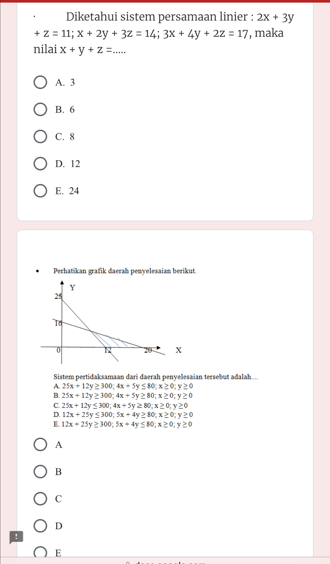 Diketahui sistem persamaan linier : 2x+3y
+z=11; x+2y+3z=14; 3x+4y+2z=17 , maka
nilai x+y+z=. .
A. 3
B. 6
C. 8
D. 12
E. 24
Perhatikan grafik daerah penyelesaian berikut.
X
Sistem pertidaksamaan dari daerah penyelesaian tersebut adalah....
A. 25x+12y≥ 300; 4x+5y≤ 80; x≥ 0; y≥ 0
B. 25x+12y≥ 300; 4x+5y≥ 80; x≥ 0; y≥ 0
C. 25x+12y≤ 300; 4x+5y≥ 80; x≥ 0; y≥ 0
D. 12x+25y≤ 300; 5x+4y≥ 80; x≥ 0; y≥ 0
E. 12x+25y≥ 300; 5x+4y≤ 80; x≥ 0; y≥ 0
A
B
C
D
!
E