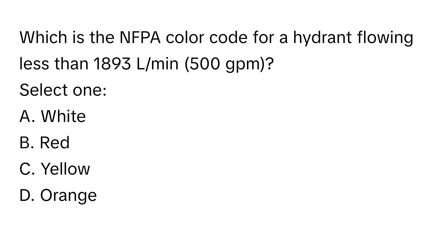 Which is the NFPA color code for a hydrant flowing less than 1893 L/min (500 gpm)?
Select one:
A. White
B. Red
C. Yellow
D. Orange