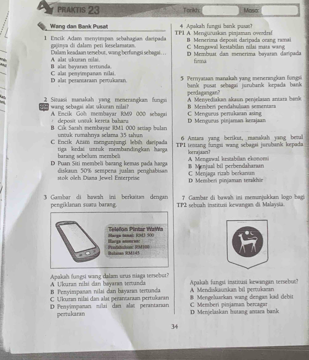 PRAKTIS 23 Tarikh: Masa:
Wang dan Bank Pusat 4 Apakah fungsi bank pusat?
TP1 A Menguruskan pinjaman overdraf
1 Encik Adam menyimpan sebahagian daripada B Menerima deposit daripada orang ramai
_
gajinya di dalam peti keselamatan. C Mengawal kestabilan nilai mata wang
Dalam keadaan tersebut, wang berfungsi sebagai. . . D Membuat dan menerima bayaran daripada
enin
A alat ukuran nilai. firma
aed
B alat bayaran tertunda.
_
C alat penyimpanan nilai.
D alat perantaraan pertukaran. 5 Pernyataan manakah yang menerangkan fungsi
_
bank pusat sebagai jurubank kepada bank
perdagangan?
kat
elu
2 Situasi manakah yang menerangkan fungsi A Menyediakan akaun penjelasan antara bank
_
wang sebagai alat ukuran nilai? B Memberi pendahuluan sementara
A Encik Goh membayar RM9 000 sebagai C Mengurus pertukaran asing
: deposit untuk kereta baharu D Mengurus pinjaman kerajaan
B Cik Sarah membayar RM1 000 setiap bulan
untuk rumahnya selama 35 tahun
6 Antara yang berikut, manakah yang betul
C Encik Azäm mengunjungi lebih daripada TP1 tentang fungsi wang sebagai jurubank kepada
tiga kedai untuk membandingkan harga kerajaan?
barang sebelum membeli
A Mengawal kestabilan ekonomi
D Puan Siti membeli barang kemas pada harga B Menjual bil perbendaharaan
diskaun 50% sempena jualan penghabisan
stok oleh Diana Jewel Enterprise C Menjaga rizab berkanun
D Memberi pinjaman terakhir
3 Gambar di bawah ini berkaitan dengan 7 Gambar di bawah ini menunjukkan logo bagi
pengiklanan suatu barang. TP2 sebuah institusi kewangan di Malaysiä.
Telefon Pintar WaWa
Harga tunai: RM3 500
Harga ansuran:
Pendahuluan: RM100
Bulanan RM145
Apakah fungsi wang dalam urus niaga tersebut?
A Ukuran niłai dan bayaran tertunda Apakah fungsi institusi kewangan tersebut?
B Penyimpanan nilai dan bayaran tertunda A Mendiskaunkan bil pertukaran
C Ukuran nilai dan alat perantaraan pertukaran B Mengeluarkan wang dengan kad debit
D Penyimpanan nilai dan alat perantaraan C Memberi pinjaman bercagar
pertukaran D Menjelaskan hutang antara bank
34