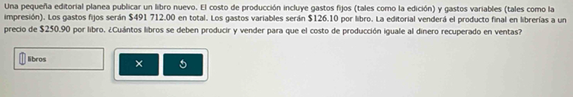 Una pequeña editorial planea publicar un libro nuevo. El costo de producción incluye gastos fijos (tales como la edición) y gastos variables (tales como la 
impresión). Los gastos fijos serán $491 712.00 en total. Los gastos variables serán $126.10 por libro. La editorial venderá el producto final en librerías a un 
precio de $250.90 por libro. ¿Cuántos libros se deben producir y vender para que el costo de producción iguale al dinero recuperado en ventas? 
libros 
× 5