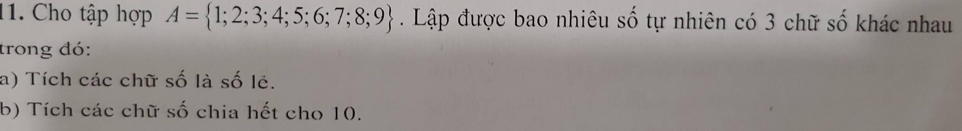Cho tập hợp A= 1;2;3;4;5;6;7;8;9. Lập được bao nhiêu số tự nhiên có 3 chữ số khác nhau 
trong đó: 
a) Tích các chữ số là số lẻ. 
b) Tích các chữ số chia hết cho 10.