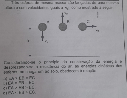 Três esferas de mesma massa são lançadas de uma mesma
altura e com velocidades iguais a v_0 como mostrado a seguir.
V_0
A B C
V_0
h Vo
Considerando-se o princípio da conservação da energia e
desprezando-se a resistência do ar, as energias cinéticas das
esferas, ao chegarem ao solo, obedecem à relação
a) EA>EB=EC.
b) EA=EB=EC.
c) EA>EB>EC.
d) EA EC.