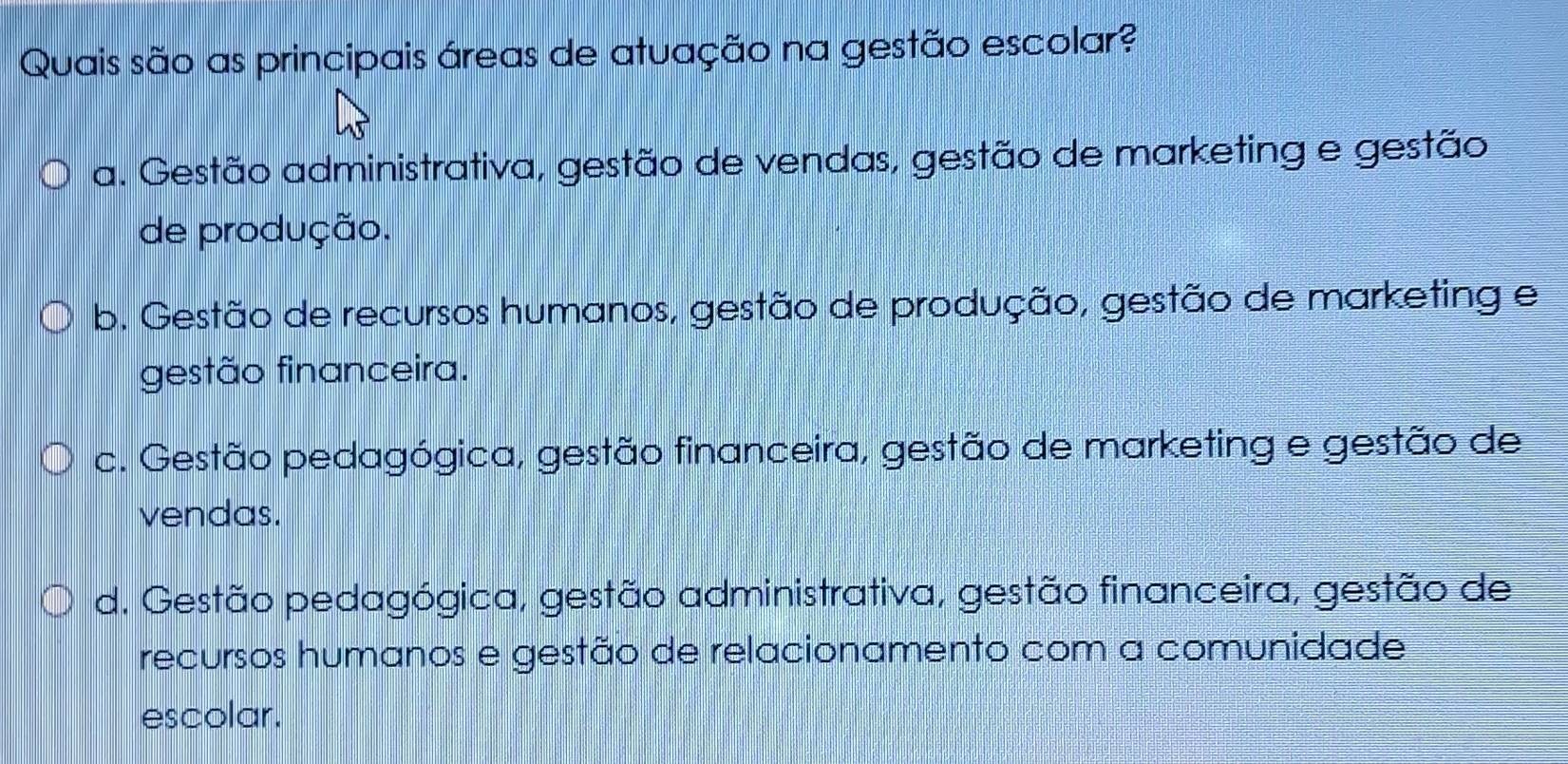 Quais são as principais áreas de atuação na gestão escolar?
a. Gestão administrativa, gestão de vendas, gestão de marketing e gestão
de produção.
b. Gestão de recursos humanos, gestão de produção, gestão de marketing e
gestão financeira.
c. Gestão pedagógica, gestão financeira, gestão de marketing e gestão de
vendas.
d. Gestão pedagógica, gestão administrativa, gestão financeira, gestão de
recursos humanos e gestão de relacionamento com a comunidade
escolar.