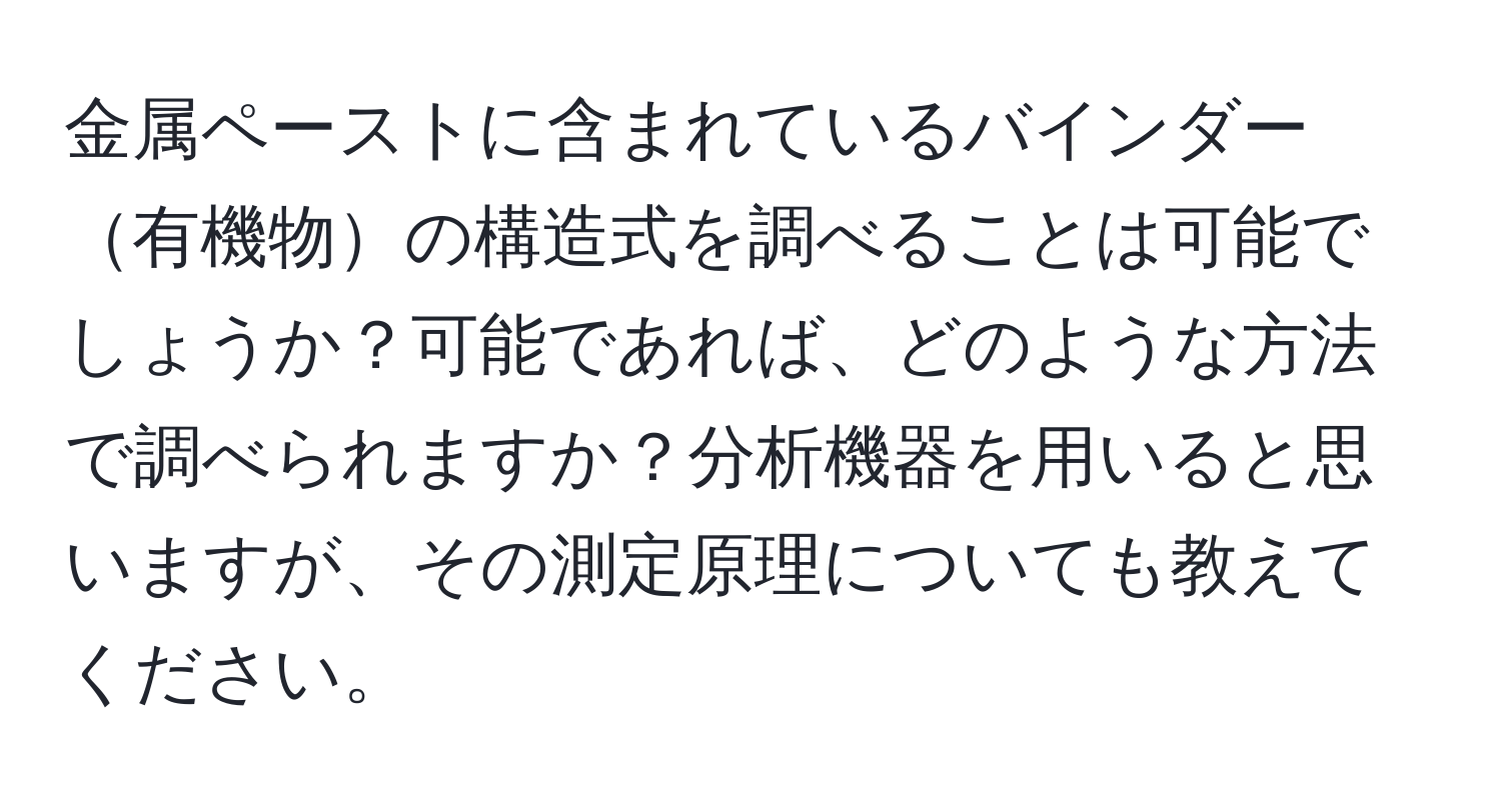 金属ペーストに含まれているバインダー有機物の構造式を調べることは可能でしょうか？可能であれば、どのような方法で調べられますか？分析機器を用いると思いますが、その測定原理についても教えてください。