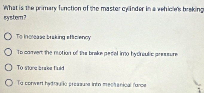 What is the primary function of the master cylinder in a vehicle's braking
system?
To increase braking efficiency
To convert the motion of the brake pedal into hydraulic pressure
To store brake fluid
To convert hydraulic pressure into mechanical force