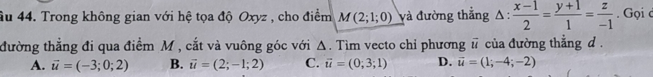 âu 44. Trong không gian với hệ tọa độ Oxyz , cho điểm M(2;1;0) và đường thẳng △ :  (x-1)/2 = (y+1)/1 = z/-1 . Gọi c
đường thẳng đi qua điểm M , cắt và vuông góc với Δ. Tìm vecto chỉ phương vector u của đường thẳng d.
A. vector u=(-3;0;2) B. vector u=(2;-1;2) C. vector u=(0;3;1) D. vector u=(1;-4;-2)