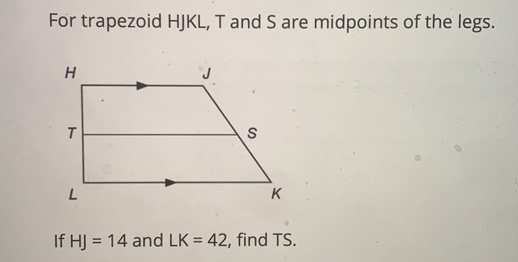 For trapezoid HJKL, T and S are midpoints of the legs.
If HJ=14 and LK=42 , find TS.