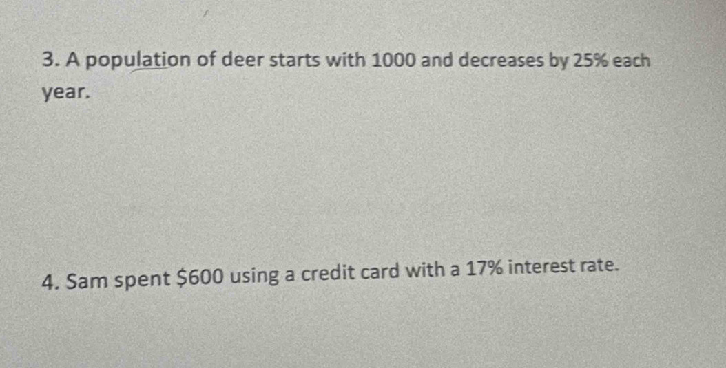 A population of deer starts with 1000 and decreases by 25% each
year. 
4. Sam spent $600 using a credit card with a 17% interest rate.