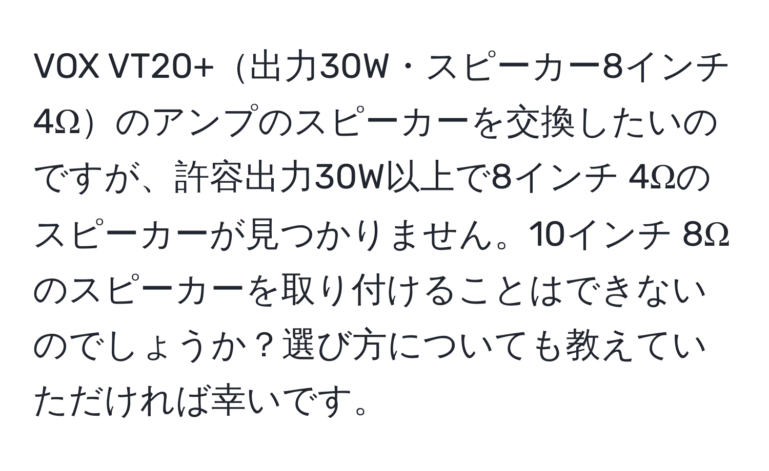 VOX VT20+出力30W・スピーカー8インチ 4Ωのアンプのスピーカーを交換したいのですが、許容出力30W以上で8インチ 4Ωのスピーカーが見つかりません。10インチ 8Ωのスピーカーを取り付けることはできないのでしょうか？選び方についても教えていただければ幸いです。