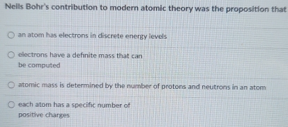 Neils Bohr's contribution to modern atomic theory was the proposition that
an atom has electrons in discrete energy levels
electrons have a defnite mass that can
be computed
atomic mass is determined by the number of protons and neutrons in an atom
each atom has a specific number of
positive charges