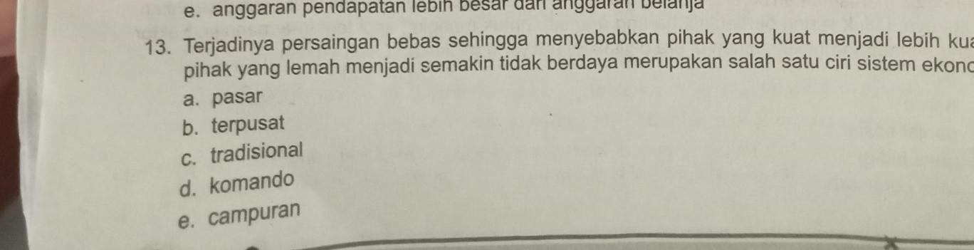 e. anggarán pendapatán lébín besar dan anggarán belanja
13. Terjadinya persaingan bebas sehingga menyebabkan pihak yang kuat menjadi lebih kua
pihak yang lemah menjadi semakin tidak berdaya merupakan salah satu ciri sistem ekond
a. pasar
b. terpusat
c. tradisional
d. komando
e. campuran