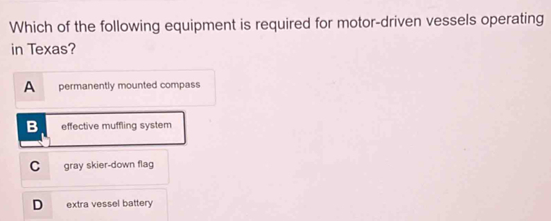 Which of the following equipment is required for motor-driven vessels operating
in Texas?
A permanently mounted compass
B effective muffling system
C gray skier-down flag
D extra vessel battery