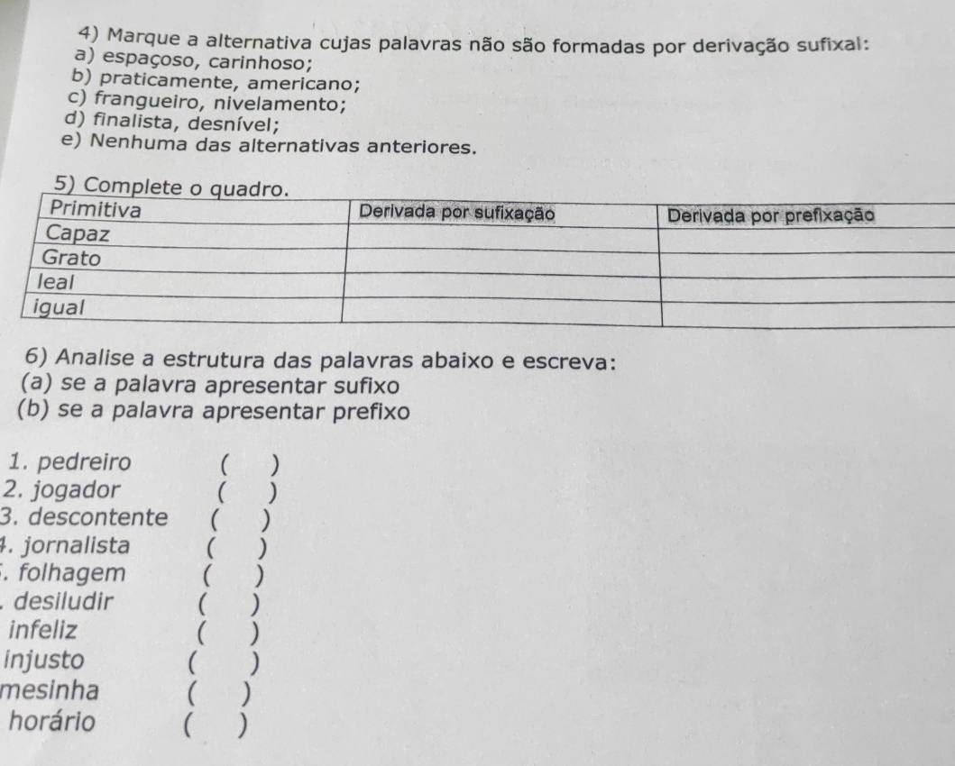 Marque a alternativa cujas palavras não são formadas por derivação sufixal:
a) espaçoso, carinhoso;
b) praticamente, americano;
c) frangueiro, nivelamento;
d) finalista, desnível;
e) Nenhuma das alternativas anteriores.
6) Analise a estrutura das palavras abaixo e escreva:
(a) se a palavra apresentar sufixo
(b) se a palavra apresentar prefixo
1. pedreiro ( )
2. jogador ( )
3. descontente ( )
4. jornalista ( )
. folhagem ( )
. desiludir ( )
infeliz ( )
injusto ( )
mesinha ( )
horário ( )