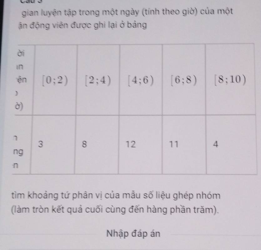 Cauo
gian luyện tập trong một ngày (tính theo giờ) của một
ận động viên được ghi lại ở bảng
tìm khoảng tứ phân vị của mẫu số liệu ghép nhóm
(làm tròn kết quả cuối cùng đến hàng phần trăm).
Nhập đáp án
_