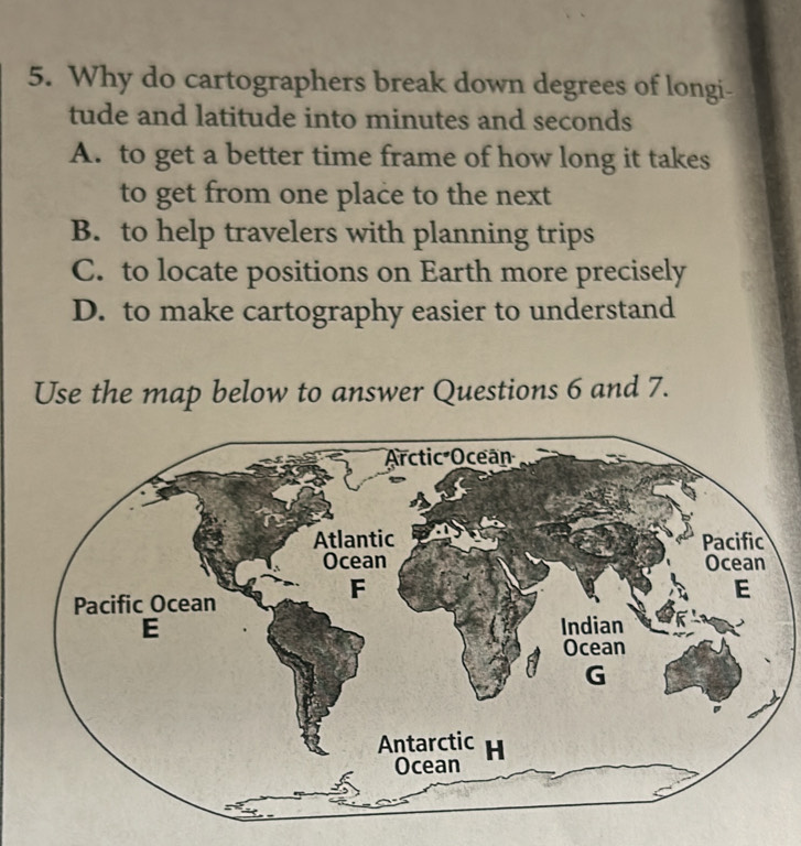 Why do cartographers break down degrees of longi-
tude and latitude into minutes and seconds
A. to get a better time frame of how long it takes
to get from one place to the next
B. to help travelers with planning trips
C. to locate positions on Earth more precisely
D. to make cartography easier to understand
Use the map below to answer Questions 6 and 7.