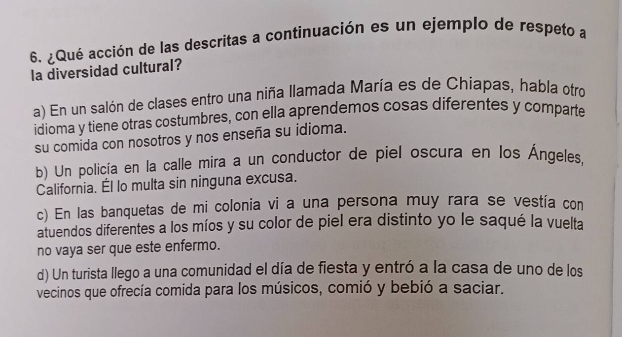 ¿Qué acción de las descritas a continuación es un ejemplo de respeto a
la diversidad cultural?
a) En un salón de clases entro una niña llamada María es de Chiapas, habla otro
idioma y tiene otras costumbres, con ella aprendemos cosas diferentes y comparte
su comida con nosotros y nos enseña su idioma.
b) Un policía en la calle mira a un conductor de piel oscura en los Ángeles,
California. Él lo multa sin ninguna excusa.
c) En las banquetas de mi colonia vi a una persona muy rara se vestía con
atuendos diferentes a los míos y su color de piel era distinto yo le saqué la vuelta
no vaya ser que este enfermo.
d) Un turista llego a una comunidad el día de fiesta y entró a la casa de uno de los
vecinos que ofrecía comida para los músicos, comió y bebió a saciar.