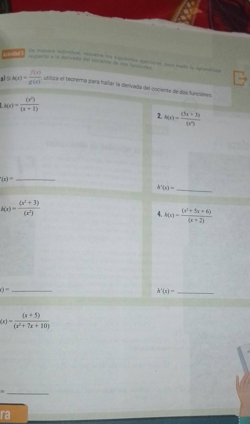 re De manera individual, resuelve los siguientes ejercicios, para medir tu aprenditaje 
respecto a la derivada del cociente de dos funciones. 
a) Si h(x)= f(x)/g(x)'  utiliza el teorema para hallar la derivada del cociente de dos funciones.
h(x)= (x^2)/(x+1) 
2. h(x)= ((5x+3))/(x^4) 
_ '(x)=
_ h'(x)=
h(x)= ((x^2+3))/(x^2) 
4. h(x)= ((x^2+5x+6))/(x+2) 
_ x)=
_ h'(x)=
(x)= ((x+5))/(x^2+7x+10) 
_ = 
ra