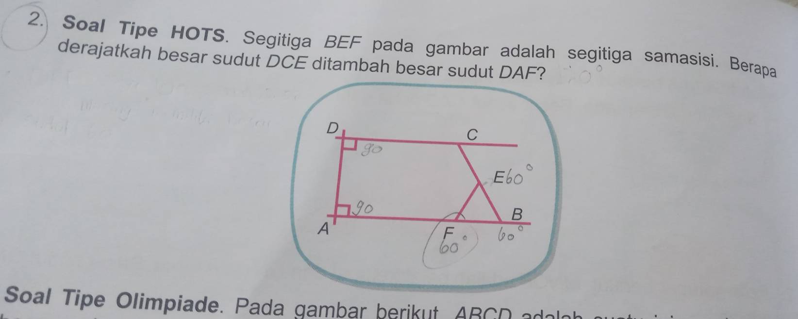 Soal Tipe HOTS. Segitiga BEF pada gambar adalah segitiga samasisi. Berapa 
derajatkah besar sudut DCE ditambah besar sudut DAF? 
Soal Tipe Olimpiade. Pada gambar berikut AR C