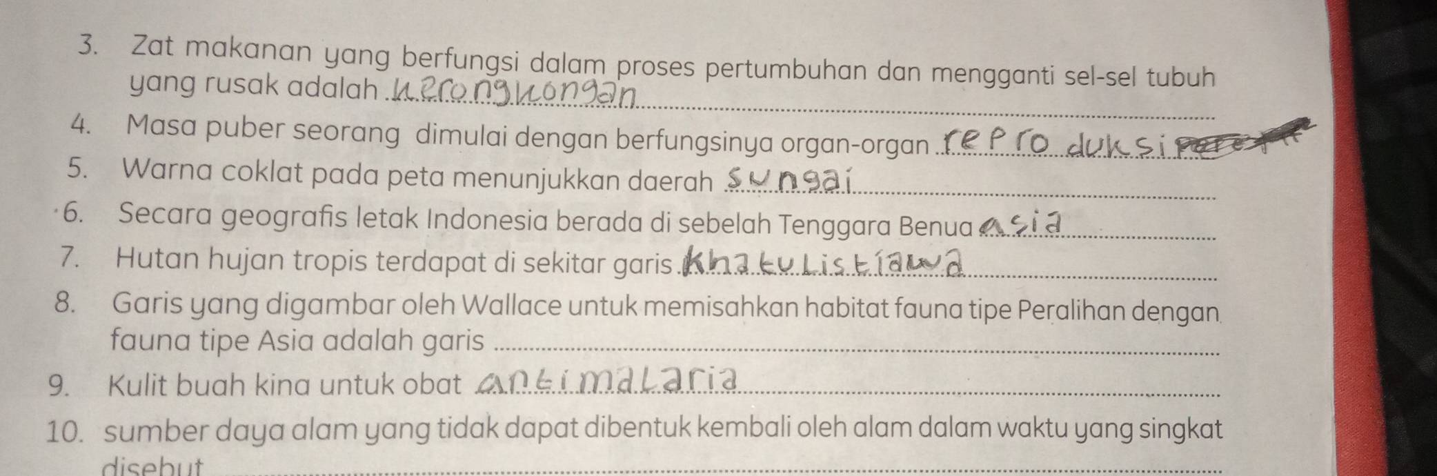 Zat makanan yang berfungsi dalam proses pertumbuhan dan mengganti sel-sel tubuh 
_ 
yang rusak adalah . 
4. Masa puber seorang dimulai dengan berfungsinya organ-organ_ 
5. Warna coklat pada peta menunjukkan daerah_ 
6. Secara geografis letak Indonesia berada di sebelah Tenggara Benua _ 
7. Hutan hujan tropis terdapat di sekitar garis_ 
8. Garis yang digambar oleh Wallace untuk memisahkan habitat fauna tipe Peralihan dengan 
fauna tipe Asia adalah garis_ 
9. Kulit buah kina untuk obat _ 
10. sumber daya alam yang tidak dapat dibentuk kembali oleh alam dalam waktu yang singkat 
disebut