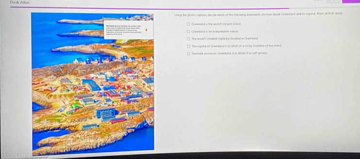 Desk Atlas
Uung the photo caption, decide which of the following statements are true about Greenland and its capital. Mark all that opply
Greenland is the world's largest island
Greenland is an independent nation
The world's smallest capitall is located in Greenlana
The capital of Greenland is locoted on a rocky coawline of the sland
Denmark possesses Greenland, but allown it to self-govern