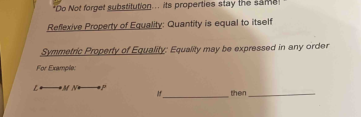 Do Not forget substitution... its properties stay the same! ' 
Reflexive Property of Equality: Quantity is equal to itself 
Symmetric Property of Equality: Equality may be expressed in any order 
For Example: 
_  N P 
If_ then_