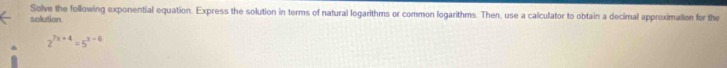 solution Solve the following exponential equation. Express the solution in terms of natural logarithms or common logarithms. Then, use a calculator to obtain a decimal approximation for the
2^(7x+4)=5^(x-6)