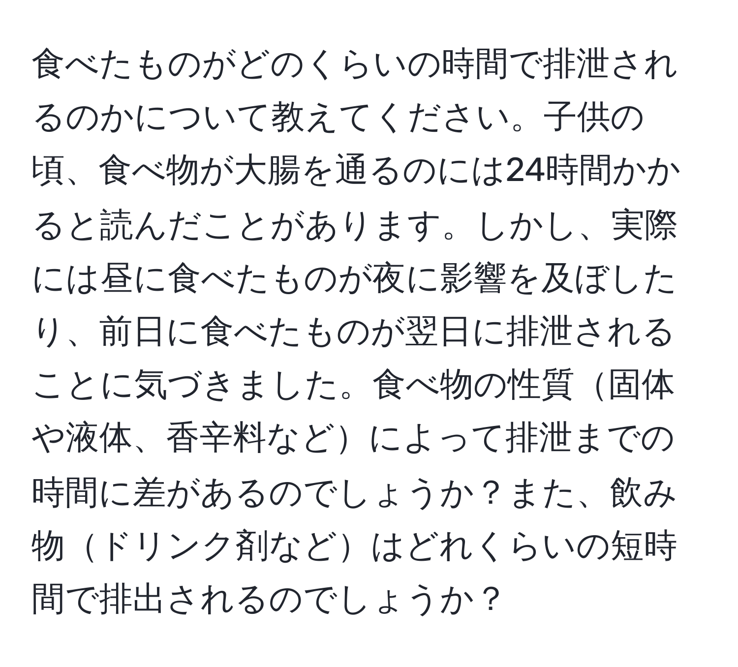 食べたものがどのくらいの時間で排泄されるのかについて教えてください。子供の頃、食べ物が大腸を通るのには24時間かかると読んだことがあります。しかし、実際には昼に食べたものが夜に影響を及ぼしたり、前日に食べたものが翌日に排泄されることに気づきました。食べ物の性質固体や液体、香辛料などによって排泄までの時間に差があるのでしょうか？また、飲み物ドリンク剤などはどれくらいの短時間で排出されるのでしょうか？