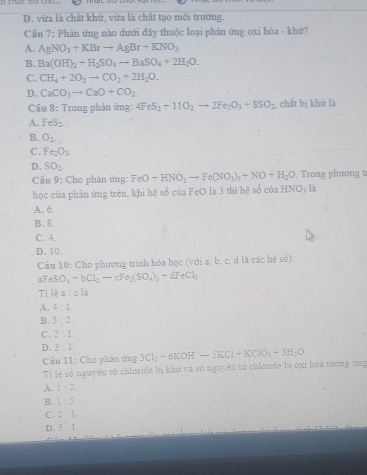 chức tr cho.
D. vừa là chất khử, vừa là chất tạo môi trường.
Câu 7: Phản ứng nào dưới đây thuộc loại phản ứng oxi hóa - khử?
A. AgNO_3+KBrto AgBr+KNO_3.
B. Ba(OH)_2+H_2SO_4to BaSO_4+2H_2O.
C. CH_4+2O_2to CO_2+2H_2O.
D. CaCO_3to CaO+CO_2.
Cầu 8: Trong phản ứng: 4FeS_2+11O_2to 2Fe_2O_3+8SO_2 , chất bị khử là
A. FeS_2.
B. O_2-
C. Fe_2O_3.
D. SO_2.
Cầu 9: Cho phản ứng: FeO+HNO_3to Fe(NO_3)_3+NO+H_2O. Trong phương t
học của phản ứng trên, khi hệ số của FeO là 3 thì hệ số của HNO_3 là
A. 6.
B. 8.
C. 4.
D. 10.
Cầu 10: Cho phương trình hóa học (với a, b, c, d là các hệ số):
aFeSO_4to bCl_2to cFe_2(SO_4)_3-dFeCl_3
Ti 1ea:c1a
A. 4:1.
B. 3:2
C. 2:1.
D. 3:1. 3Cl_2+6KOH-5KCl-KClO_3+3H_2O.
Cầu 11: Cho phản ứng
Ti lệ số nguyên tử chloride bị khử và số nguyên tử chloride bị oxỉ hoá tương ứng
A. 1:2.
B. 1:5.
C. 2:1.
D. 5:1.