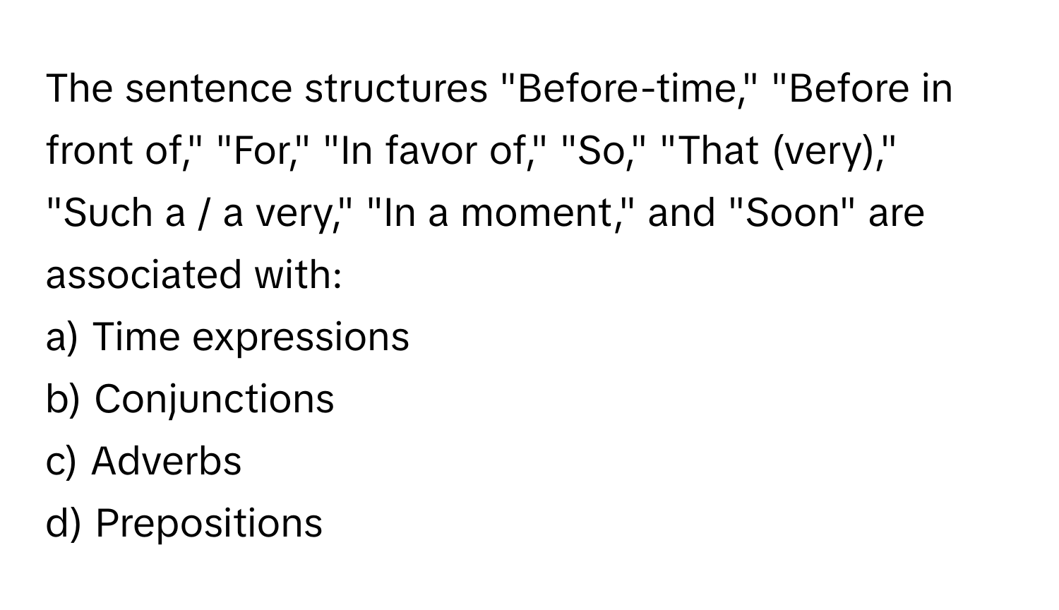 The sentence structures "Before-time," "Before in front of," "For," "In favor of," "So," "That (very)," "Such a / a very," "In a moment," and "Soon" are associated with:

a) Time expressions
b) Conjunctions
c) Adverbs
d) Prepositions