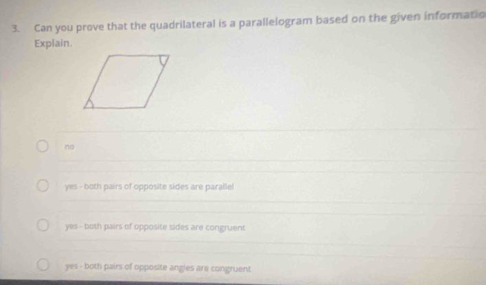 Can you prove that the quadrilateral is a parallelogram based on the given informatio
Explain.
no
yes - both pairs of opposite sides are parallel
yes - both pairs of opposite sides are congruent
yes - both pairs of opposite angles are congruent