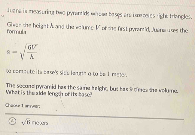 Juana is measuring two pyramids whose bascs are isosceles right triangles.
Given the height h and the volume V of the frst pyramid, Juana uses the
formula
a=sqrt(frac 6V)h
to compute its base's side length a to be 1 meter.
The second pyramid has the same height, but has 9 times the volume.
What is the side length of its base?
Choose 1 answer:
A sqrt(6)meters