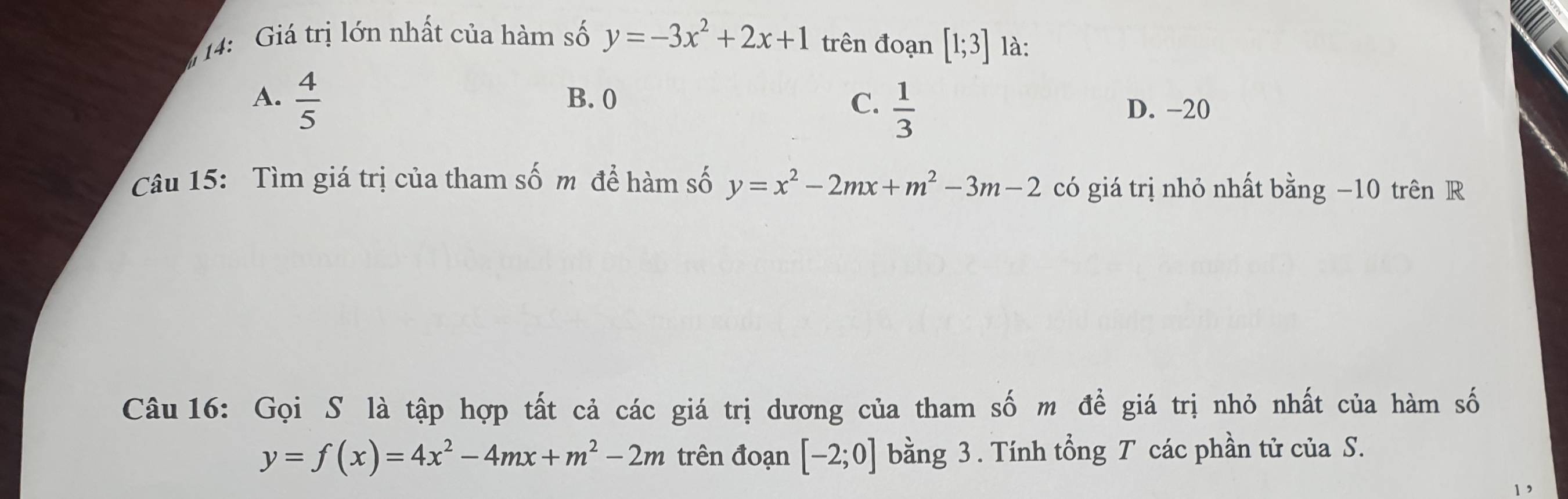 14: Giá trị lớn nhất của hàm số y=-3x^2+2x+1 trên đoạn [1;3] là:
A.  4/5  B. 0 C.  1/3 
D. -20
Câu 15: Tìm giá trị của tham số m để hàm số y=x^2-2mx+m^2-3m-2 có giá trị nhỏ nhất bằng −10 trên R
Câu 16: Gọi S là tập hợp tất cả các giá trị dương của tham số m để giá trị nhỏ nhất của hàm số
y=f(x)=4x^2-4mx+m^2-2m trên đoạn [-2;0] bằng 3. Tính tổng T các phần tử của S.