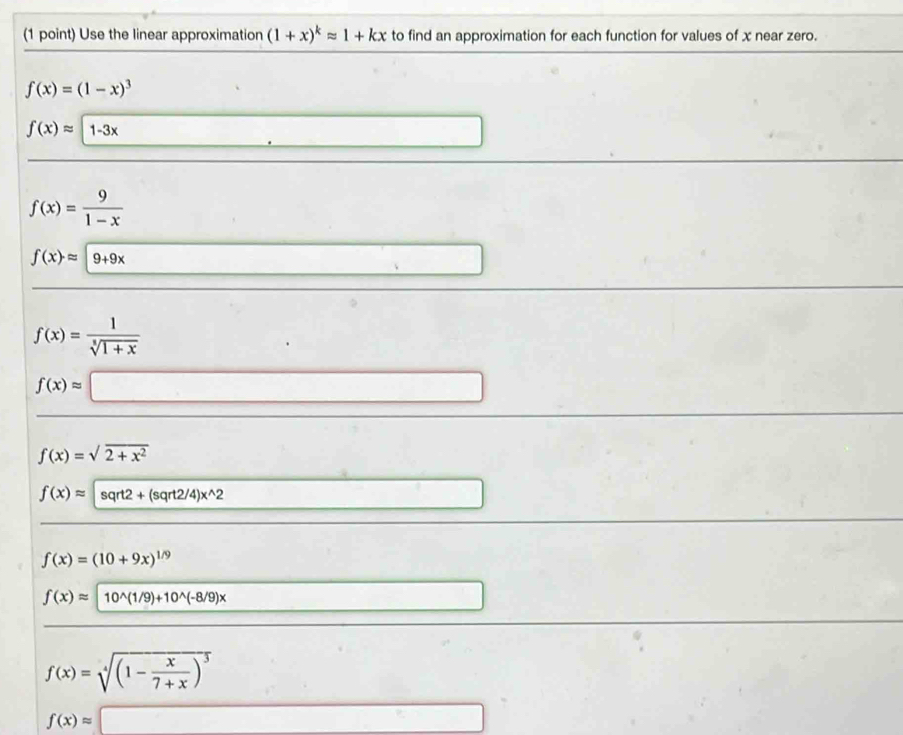 Use the linear approximation (1+x)^kapprox 1+kx to find an approximation for each function for values of x near zero.
f(x)=(1-x)^3
f(x)approx 1-3x
f(x)= 9/1-x 
f(x)=|9+9x
f(x)= 1/sqrt[3](1+x) 
f(x)approx 
(),□ )
f(x)=sqrt(2+x^2)
f(x)approx sqrt2+(sqrt2/4)x^(wedge)2
f(x)=(10+9x)^1/9
f(x)approx 10^(wedge)(1/9)+10^(wedge)(-8/9)x
f(x)=sqrt[4]((1-frac x)7+x)^3
f(x)approx □
□ 