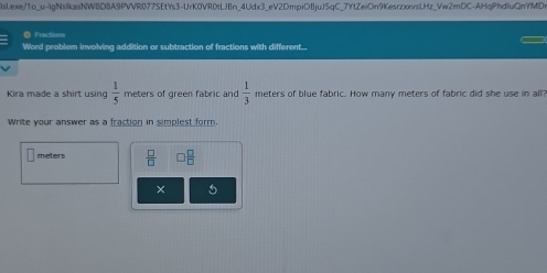 Frections 
Word problem involving addition or subtraction of fractions with different.... 
Kira made a shirt using  1/5  meters of green fabric and  1/3  meters of blue fabric. How many meters of fabric did she use in all 
Write your answer as a fraction in simplest form
meters  □ /□    □ /□  
× 5